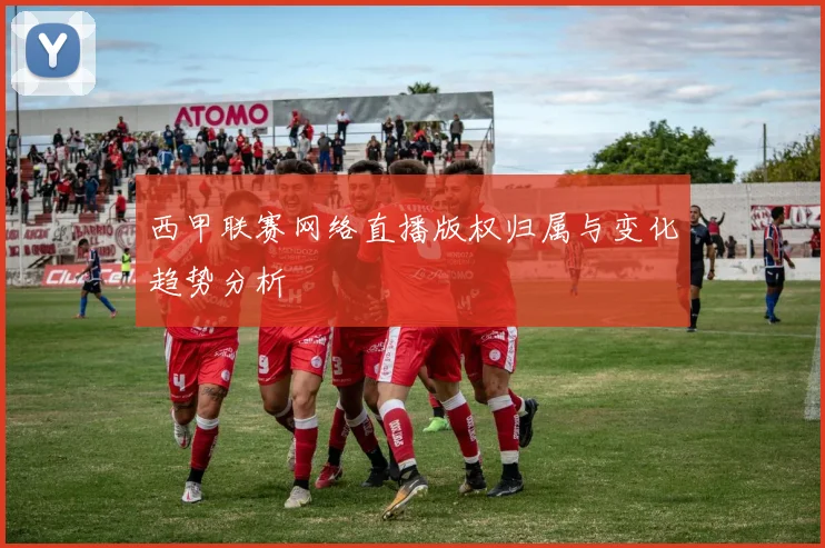 西甲联赛网络直播版权归属与变化趋势分析