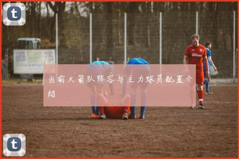 当前火箭队阵容与主力球员配置介绍