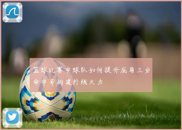 篮球比赛中球队如何提升底角三分命中率构建外线火力