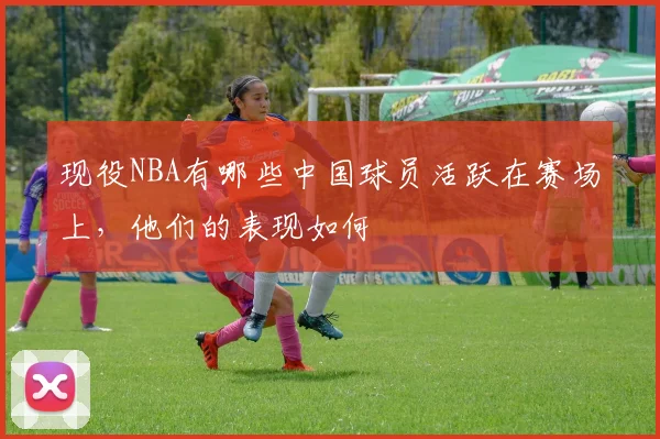 现役NBA有哪些中国球员活跃在赛场上，他们的表现如何