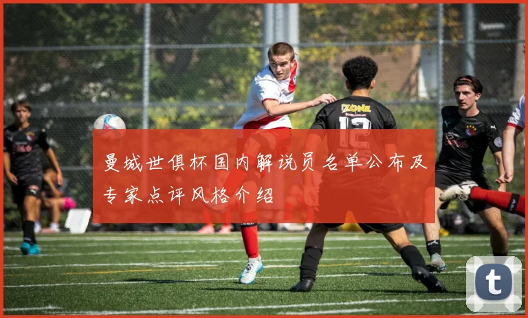 曼城世俱杯国内解说员名单公布及专家点评风格介绍