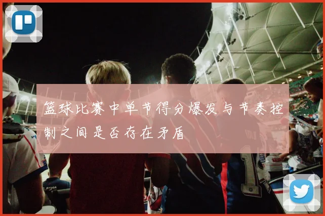 篮球比赛中单节得分爆发与节奏控制之间是否存在矛盾