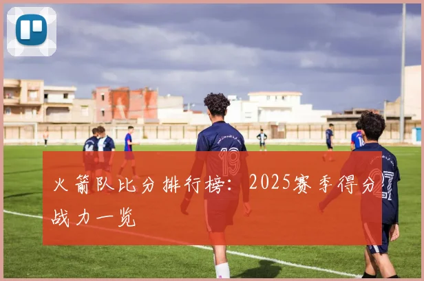 火箭队比分排行榜：2025赛季得分战力一览